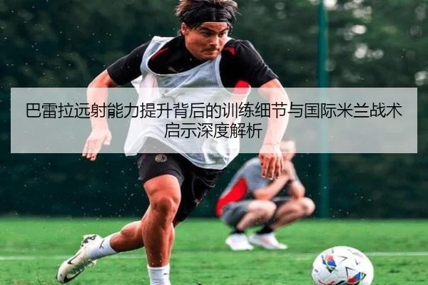 巴雷拉远射能力提升背后的训练细节与国际米兰战术启示深度解析