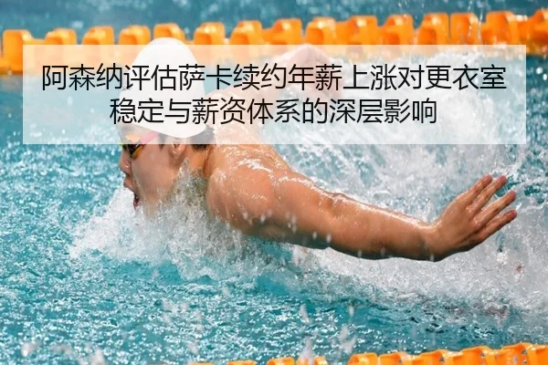 阿森纳评估萨卡续约年薪上涨对更衣室稳定与薪资体系的深层影响