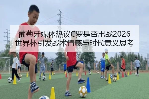 葡萄牙媒体热议C罗是否出战2026世界杯引发战术情感与时代意义思考